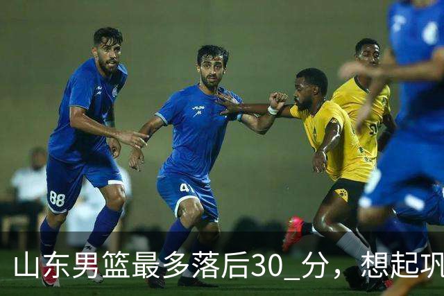 山东男篮最多落后30 分，想起巩晓彬名言：看你们打球真是一种痛苦