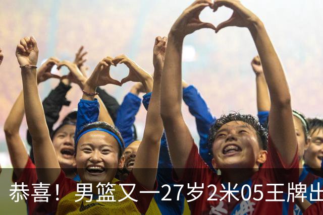 恭喜！男篮又一27岁2米05王牌出炉：轰28+4，郭士强招他吗？