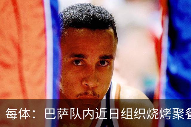 每体：巴萨队内近日组织烧烤聚餐，以加强团队的凝聚力