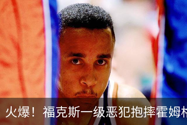 火爆！福克斯一级恶犯抱摔霍姆格伦 文班杰伦等推搡冲突4人吃T