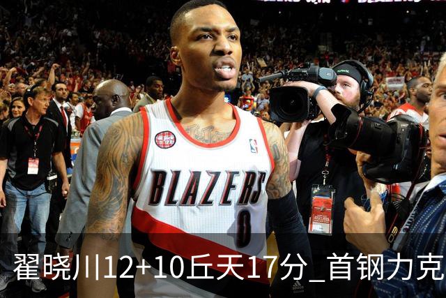 翟晓川12+10丘天17分 首钢力克同曦夺四连胜
