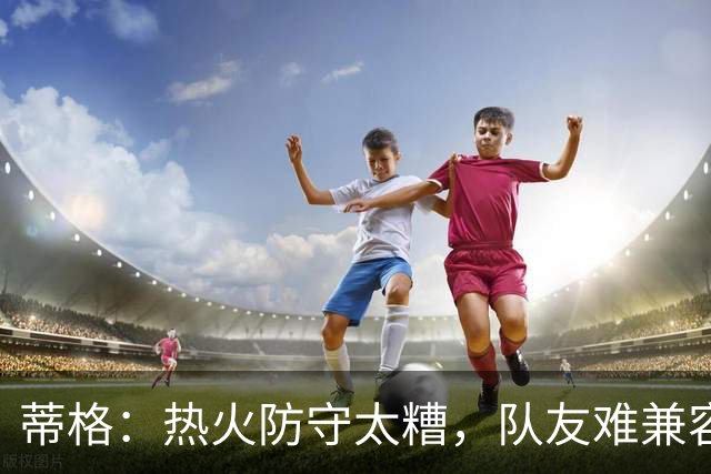 蒂格：热火防守太糟，队友难兼容字母哥这种持球大核